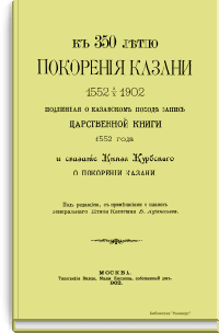 К 350-летию покорения Казани 1552 - 1902. Подлинная о казанском походе запись Царственной книги 1552 года и сказание Князя Курбского о покорении Казани